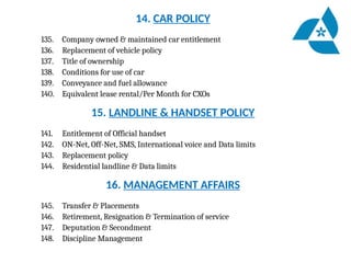 14. CAR POLICY
135. Company owned & maintained car entitlement
136. Replacement of vehicle policy
137. Title of ownership
138. Conditions for use of car
139. Conveyance and fuel allowance
140. Equivalent lease rental/Per Month for CXOs
15. LANDLINE & HANDSET POLICY
141. Entitlement of Official handset
142. ON-Net, Off-Net, SMS, International voice and Data limits
143. Replacement policy
144. Residential landline & Data limits
16. MANAGEMENT AFFAIRS
145. Transfer & Placements
146. Retirement, Resignation & Termination of service
147. Deputation & Secondment
148. Discipline Management
 