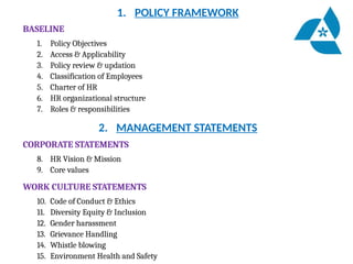 1. POLICY FRAMEWORK
BASELINE
1. Policy Objectives
2. Access & Applicability
3. Policy review & updation
4. Classification of Employees
5. Charter of HR
6. HR organizational structure
7. Roles & responsibilities
2. MANAGEMENT STATEMENTS
CORPORATE STATEMENTS
8. HR Vision & Mission
9. Core values
WORK CULTURE STATEMENTS
10. Code of Conduct & Ethics
11. Diversity Equity & Inclusion
12. Gender harassment
13. Grievance Handling
14. Whistle blowing
15. Environment Health and Safety
 
