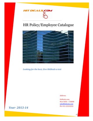HR Policy/Employee Catalogue




         Looking for the best, Give HitDeals a test




                                                 Address:

                                                 HitDeals.com,
                                                 New Delhi - 110008
                                                 info@hitdeals.com
                                                 Ph: 011-22222222
Year- 2013-14

                                                                      -0-
 