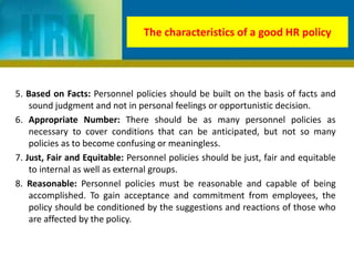 The characteristics of a good HR policy
5. Based on Facts: Personnel policies should be built on the basis of facts and
sound judgment and not in personal feelings or opportunistic decision.
6. Appropriate Number: There should be as many personnel policies as
necessary to cover conditions that can be anticipated, but not so many
policies as to become confusing or meaningless.
7. Just, Fair and Equitable: Personnel policies should be just, fair and equitable
to internal as well as external groups.
8. Reasonable: Personnel policies must be reasonable and capable of being
accomplished. To gain acceptance and commitment from employees, the
policy should be conditioned by the suggestions and reactions of those who
are affected by the policy.
 