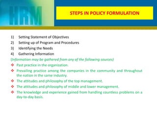 STEPS IN POLICY FORMULATION
1) Setting Statement of Objectives
2) Setting up of Program and Procedures
3) Identifying the Needs
4) Gathering Information
(Information may be gathered from any of the following sources)
 Past practice in the organization.
 Prevailing practice among the companies in the community and throughout
the nation in the same industry.
 The attitudes and philosophy of the top management.
 The attitudes and philosophy of middle and lower management.
 The knowledge and experience gained from handling countless problems on a
day-to-day basis.
 