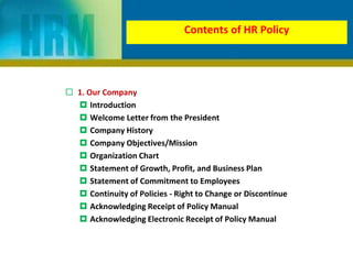 Contents of HR Policy
 1. Our Company
 Introduction
 Welcome Letter from the President
 Company History
 Company Objectives/Mission
 Organization Chart
 Statement of Growth, Profit, and Business Plan
 Statement of Commitment to Employees
 Continuity of Policies - Right to Change or Discontinue
 Acknowledging Receipt of Policy Manual
 Acknowledging Electronic Receipt of Policy Manual
 