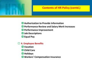  Authorization to Provide Information
 Performance Review and Salary Merit Increases
 Performance Improvement
 Job Descriptions
 Equal Pay
 4. Employee Benefits
 Vacation
 Child Care
 Holidays
 Workers' Compensation Insurance
Contents of HR Policy (contd.)
 