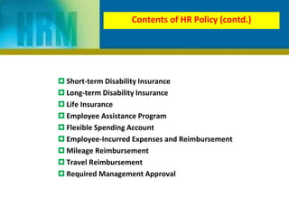  Short-term Disability Insurance
 Long-term Disability Insurance
 Life Insurance
 Employee Assistance Program
 Flexible Spending Account
 Employee-Incurred Expenses and Reimbursement
 Mileage Reimbursement
 Travel Reimbursement
 Required Management Approval
Contents of HR Policy (contd.)
 