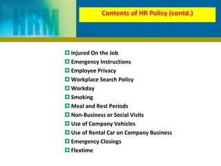 Contents of HR Policy (contd.)
 Injured On the Job
 Emergency Instructions
 Employee Privacy
 Workplace Search Policy
 Workday
 Smoking
 Meal and Rest Periods
 Non-Business or Social Visits
 Use of Company Vehicles
 Use of Rental Car on Company Business
 Emergency Closings
 Flextime
 