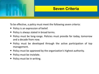 To be effective, a policy must meet the following seven criteria:
 Policy is an expression of belief.
 Policy is always stated in broad terms.
 Policy must be long-range. Policies must provide for today, tomorrow
and a decade from now.
 Policy must be developed through the active participation of top
management.
 Policy must be approved by the organization's highest authority.
 Policy must be inviolate.
 Policy must be in writing.
Seven Criteria
 