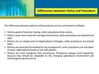 The differences between policies and procedures can be summarized as follows:
 Policies guide of decision making, while procedures drive actions.
 Policies leave some room for managerial discretion, while procedures are detailed and
rigid.
 Policies are an integral part of organizational strategies, while procedures are tactical
tools.
 Policies are generally formulated by top management, while procedures are laid down
at lower organizational levels in line with policies.
 Policies are more evergreen than procedures. Procedures change more frequently,
because they should be adaptable to the changing operational environment and
technological advancements.
Differences between Policy and Procedure
 