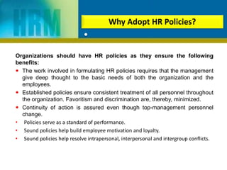 Organizations should have HR policies as they ensure the following
benefits:
 The work involved in formulating HR policies requires that the management
give deep thought to the basic needs of both the organization and the
employees.
 Established policies ensure consistent treatment of all personnel throughout
the organization. Favoritism and discrimination are, thereby, minimized.
 Continuity of action is assured even though top-management personnel
change.
• Policies serve as a standard of performance.
• Sound policies help build employee motivation and loyalty.
• Sound policies help resolve intrapersonal, interpersonal and intergroup conflicts.
Why Adopt HR Policies?
•
 
