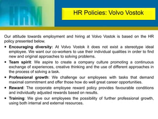 Our attitude towards employment and hiring at Volvo Vostok is based on the HR
policy presented below.
 Encouraging diversity: At Volvo Vostok it does not exist a stereotype ideal
employee. We want our co-workers to use their individual qualities in order to find
new and original approaches to solving problems.
 Team spirit: We aspire to create a company culture promoting a continuous
exchange of experiences, creative thinking and the use of different approaches in
the process of solving a task.
 Professional growth: We challenge our employees with tasks that demand
maximal commitment and offer those how do well great career opportunities.
 Reward: The corporate employee reward policy provides favourable conditions
and individually adjusted rewards based on results.
 Training: We give our employees the possibility of further professional growth,
using both internal and external resources.
HR Policies: Volvo Vostok
 