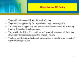 Objectives of HR Policy
 To provide fair, acceptable & efficient leadership;
 To provide an opportunity for expansion & voice in management;
 To strengthen & appreciate the human assets continuously by providing
training & developmental programs;
 To provide facilities & conditions of work & creation of favorable
atmosphere for maintaining stability of employment;
 To attain an effective utilization of human resources in the achievement of
organizational goals, etc
5
 