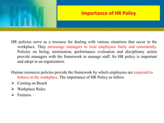 HR policies serve as a resource for dealing with various situations that occur in the
workplace. They encourage managers to treat employees fairly and consistently.
Policies on hiring, termination, performance evaluation and disciplinary action
provide managers with the framework to manage staff. So HR policy is important
and adopt in an organization.
Human resources policies provide the framework by which employees are expected to
behave in the workplace. The importance of HR Policy as follow.
 Coming on Board
 Workplace Rules
 Fairness
Importance of HR Policy
 