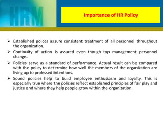  Established polices assure consistent treatment of all personnel throughout
the organization.
 Continuity of action is assured even though top management personnel
change.
 Policies serve as a standard of performance. Actual result can be compared
with the policy to determine how well the members of the organization are
living up to professed intentions.
 Sound policies help to build employee enthusiasm and loyalty. This is
especially true where the policies reflect established principles of fair play and
justice and where they help people grow within the organization
Importance of HR Policy
 