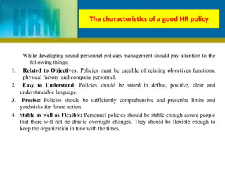 The characteristics of a good HR policy
While developing sound personnel policies management should pay attention to the
following things:
1. Related to Objectives: Policies must be capable of relating objectives functions,
physical factors and company personnel.
2. Easy to Understand: Policies should be stated in define, positive, clear and
understandable language.
3. Precise: Policies should be sufficiently comprehensive and prescribe limits and
yardsticks for future action.
4. Stable as well as Flexible: Personnel policies should be stable enough assure people
that there will not be drastic overnight changes. They should be flexible enough to
keep the organization in tune with the times.
 