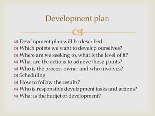 
 Development plan will be described
 Which points we want to develop ourselves?
 Where are we seeking to, what is the level of it?
 What are the actions to achieve those points?
 Who is the process owner and who involves?
 Scheduling
 How to follow the results?
 Who is responsible development tasks and actions?
 What is the budjet of development?
Development plan
 