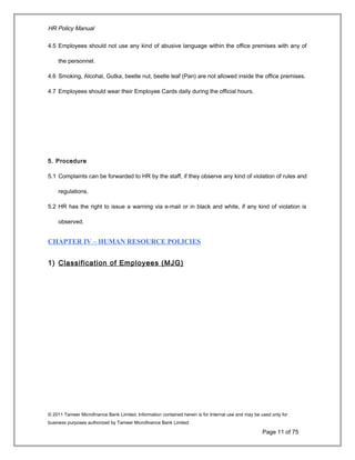 HR Policy Manual
4.5 Employees should not use any kind of abusive language within the office premises with any of
the personnel.
4.6 Smoking, Alcohal, Gutka, beetle nut, beetle leaf (Pan) are not allowed inside the office premises.
4.7 Employees should wear their Employee Cards daily during the official hours.
5. Procedure
5.1 Complaints can be forwarded to HR by the staff, if they observe any kind of violation of rules and
regulations.
5.2 HR has the right to issue a warning via e-mail or in black and white, if any kind of violation is
observed.
CHAPTER IV – HUMAN RESOURCE POLICIES
1) Classification of Employees (MJG)
© 2011 Tameer Microfinance Bank Limited. Information contained herein is for Internal use and may be used only for
business purposes authorized by Tameer Microfinance Bank Limited
Page 11 of 75
 