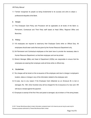 HR Policy Manual
1.1 Tameer recognizes its people as being fundamental to its success and aims to adopt a
professional etiquette at the Bank.
2. Scope:
2.1 This Employee Card Policy and Procedure will be applicable at all levels of the Bank i.e.
Permanent, Contractual and Third Party staff based at Head Office, Regional Office and
Branches.
3. Policy:
3.1 All employees are required to wear/carry their Employee Cards while on Official Duty. All
employees should wear cards that are given by the Human Resource Department only.
3.2 All Permanent and Contractual employees at the bank have to provide the necessary data to
Human Resource Department, so that their employee card can be printed.
3.3 Branch Manager (BMs) and Head of Department (HODs) are responsible to ensure that the
employees are wearing their employee cards all times while on official duty.
4. Guidelines:
4.1 No charges will be levied on the re-issuance of the employee card due to change in employee’s
location, status or change in any of the information related to the employee card.
4.2 In-case, due to any reason if the Employee Card (Attached as an Annexure B) is lost or
damaged, Rs. 100/- (One Hundred only) will be charged for the re-issuance of a new card. HR
will issue a receipt against the payment.
4.3 Employee is exempt of the fine if the card jacket is damaged, clip is broken or if the string breaks
© 2011 Tameer Microfinance Bank Limited. Information contained herein is for Internal use and may be used only for
business purposes authorized by Tameer Microfinance Bank Limited
Page 14 of 75
 