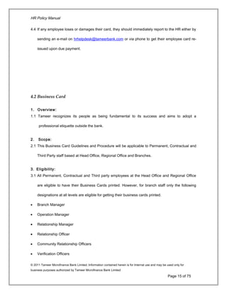 HR Policy Manual
4.4 If any employee loses or damages their card, they should immediately report to the HR either by
sending an e-mail on hrhelpdesk@tameerbank.com or via phone to get their employee card re-
issued upon due payment.
4.2 Business Card
1. Overview:
1.1 Tameer recognizes its people as being fundamental to its success and aims to adopt a
professional etiquette outside the bank.
2. Scope:
2.1 This Business Card Guidelines and Procedure will be applicable to Permanent, Contractual and
Third Party staff based at Head Office, Regional Office and Branches.
3. Eligibility:
3.1 All Permanent, Contractual and Third party employees at the Head Office and Regional Office
are eligible to have their Business Cards printed. However, for branch staff only the following
designations at all levels are eligible for getting their business cards printed.
• Branch Manager
• Operation Manager
• Relationship Manager
• Relationship Officer
• Community Relationship Officers
• Verification Officers
© 2011 Tameer Microfinance Bank Limited. Information contained herein is for Internal use and may be used only for
business purposes authorized by Tameer Microfinance Bank Limited
Page 15 of 75
 