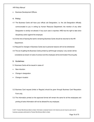 HR Policy Manual
• Business Development Officers
4. Policy:
4.1 The Business Cards will have your official Job Designation, i.e. the Job Designation officially
communicated to you in writing by Human Resource Department; the mention of any other
Designation is strictly not allowed. If any such case is reported, HRD has the right to take strict
disciplinary action against the employee.
4.2 At the time of leaving the bank’s remaining Business Cards should be returned to the HR
Department.
4.3 Request for changes in Business Cards due to personal reasons will not be entertained.
4.4 The act of getting the Business Cards printed by self through company / any vendor will be
considered as breach of code of conduct and the employee will be terminated if found guilty.
5. Guidelines:
5.1 Business Cards will be issued in cases of:
• New induction
• Change in designation
• Change in location
5.2 Business Card request (Initial or Regular) should be given through Business Card Requisition
Form only.
5.3 The information printed on the approved format will remain the same for all the employees and
printing of extra information will not be allowed for any employee.
© 2011 Tameer Microfinance Bank Limited. Information contained herein is for Internal use and may be used only for
business purposes authorized by Tameer Microfinance Bank Limited
Page 16 of 75
 