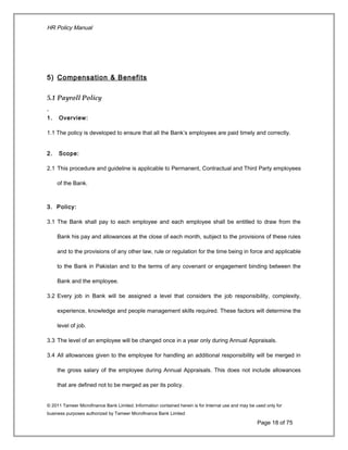 HR Policy Manual
5) Compensation & Benefits
5.1 Payroll Policy
1. Overview:
1.1 The policy is developed to ensure that all the Bank’s employees are paid timely and correctly.
2. Scope:
2.1 This procedure and guideline is applicable to Permanent, Contractual and Third Party employees
of the Bank.
3. Policy:
3.1 The Bank shall pay to each employee and each employee shall be entitled to draw from the
Bank his pay and allowances at the close of each month, subject to the provisions of these rules
and to the provisions of any other law, rule or regulation for the time being in force and applicable
to the Bank in Pakistan and to the terms of any covenant or engagement binding between the
Bank and the employee.
3.2 Every job in Bank will be assigned a level that considers the job responsibility, complexity,
experience, knowledge and people management skills required. These factors will determine the
level of job.
3.3 The level of an employee will be changed once in a year only during Annual Appraisals.
3.4 All allowances given to the employee for handling an additional responsibility will be merged in
the gross salary of the employee during Annual Appraisals. This does not include allowances
that are defined not to be merged as per its policy.
© 2011 Tameer Microfinance Bank Limited. Information contained herein is for Internal use and may be used only for
business purposes authorized by Tameer Microfinance Bank Limited
Page 18 of 75
 