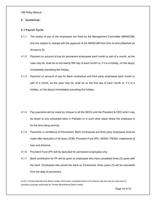 HR Policy Manual
4. Guidelines:
4.1 Payroll Cycle:
4.1.1 The scales of pay of the employees are fixed by the Management Committee (MANCOM)
and are subject to change with the approval of the MANCOM from time to time.(Attached as
Annexure D)
4.1.2 Payment on account of pay for permanent employees each month or part of a month, as the
case may be, shall be on the twenty fifth day of each month or, if it is a holiday, on the day(s)
immediately preceding the holiday.
4.1.3 Payment on account of pay for Bank contractual and third party employees each month or
part of a month, as the case may be, shall be on the first day of each month or, if it is a
holiday, on the day(s) immediately preceding the holiday.
4.1.4 Pay payments will be made by cheque to all the GED’s and the President & CEO which may
be drawn to any scheduled bank in Pakistan or in such other place where the employee is
for the time being serving.
4.1.5 Payments or remittance of Permanent, Bank Contractual and third party employees shall be
made after deduction of all taxes, EOBI, Provident Fund (PF), SESSI / PESSI, instalments of
loan and advance.
4.1.6 Provident Fund (PF) will be deducted for permanent employees only.
4.1.7 Bank contribution for PF will be given to employees who have completed three (3) years with
the bank. Employees who joined the bank as Contractual, three years (3) will be calculated
from the date of permanent.
© 2011 Tameer Microfinance Bank Limited. Information contained herein is for Internal use and may be used only for
business purposes authorized by Tameer Microfinance Bank Limited
Page 19 of 75
 
