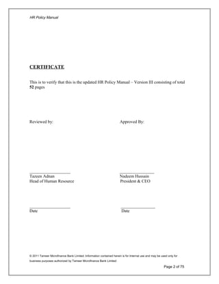 HR Policy Manual
CERTIFICATE
This is to verify that this is the updated HR Policy Manual – Version III consisting of total
52 pages
Reviewed by: Approved By:
___________________ ________________
Tazeen Adnan Nadeem Hussain
Head of Human Resource President & CEO
___________________ ________________
Date Date
© 2011 Tameer Microfinance Bank Limited. Information contained herein is for Internal use and may be used only for
business purposes authorized by Tameer Microfinance Bank Limited
Page 2 of 75
 
