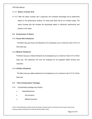 HR Policy Manual
4.1.14 Salary Increase Grid
4.1.14.1 After the salary increase rate is approved, the increased percentage will be determined
based on the performance ranking. For every level there will be an increase range. The
salary increase grid will increase the percentage based in individual’s performance and
position in the range.
4.2 Components of Salary:
4.2.1 House Rent allowance
The Bank may pay house rent allowance to its employees up to a maximum rate of 30 % of
their basic pay.
4.2.2 Medical Allowance
The Bank may pay a medical allowance to its employees up to a maximum rate of 10 % of their
basic pay. This allowance will cover the employee for all outpatient health services and
expenses.
4.2.3 Utilities Allowance
The Bank may pay utilities allowance to its employees up to a maximum rate of 10 % of their
basic pay.
4.3 Total Compensation Package:
4.3.1 Compensation package may include:-
• Salary/Allowances
• Life insurance
• Medical insurance
© 2011 Tameer Microfinance Bank Limited. Information contained herein is for Internal use and may be used only for
business purposes authorized by Tameer Microfinance Bank Limited
Page 21 of 75
 
