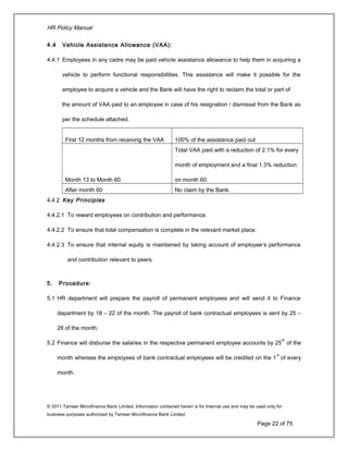 HR Policy Manual
4.4 Vehicle Assistance Allowance (VAA):
4.4.1 Employees in any cadre may be paid vehicle assistance allowance to help them in acquiring a
vehicle to perform functional responsibilities. This assistance will make it possible for the
employee to acquire a vehicle and the Bank will have the right to reclaim the total or part of
the amount of VAA paid to an employee in case of his resignation / dismissal from the Bank as
per the schedule attached.
First 12 months from receiving the VAA 100% of the assistance paid out
Month 13 to Month 60
Total VAA paid with a reduction of 2.1% for every
month of employment and a final 1.3% reduction
on month 60.
After month 60 No claim by the Bank.
4.4.2 Key Principles
4.4.2.1 To reward employees on contribution and performance.
4.4.2.2 To ensure that total compensation is complete in the relevant market place.
4.4.2.3 To ensure that internal equity is maintained by taking account of employee’s performance
and contribution relevant to peers.
5. Procedure:
5.1 HR department will prepare the payroll of permanent employees and will send it to Finance
department by 18 – 22 of the month. The payroll of bank contractual employees is sent by 25 –
28 of the month.
5.2 Finance will disburse the salaries in the respective permanent employee accounts by 25
th
of the
month whereas the employees of bank contractual employees will be credited on the 1
st
of every
month.
© 2011 Tameer Microfinance Bank Limited. Information contained herein is for Internal use and may be used only for
business purposes authorized by Tameer Microfinance Bank Limited
Page 22 of 75
 