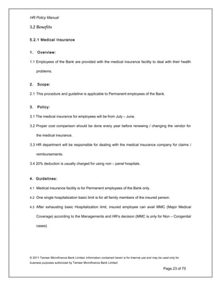 HR Policy Manual
5.2 Benefits
5.2.1 Medical Insurance
1. Overview:
1.1 Employees of the Bank are provided with the medical insurance facility to deal with their health
problems.
2. Scope:
2.1 This procedure and guideline is applicable to Permanent employees of the Bank.
3. Policy:
3.1 The medical insurance for employees will be from July – June.
3.2 Proper cost comparison should be done every year before renewing / changing the vendor for
the medical insurance.
3.3 HR department will be responsible for dealing with the medical insurance company for claims /
reimbursements.
3.4 20% deduction is usually charged for using non – panel hospitals.
4. Guidelines:
4.1 Medical insurance facility is for Permanent employees of the Bank only.
4.2 One single hospitalization basic limit is for all family members of the insured person.
4.3 After exhausting basic Hospitalization limit, insured employee can avail MMC (Major Medical
Coverage) according to the Managements and HR’s decision (MMC is only for Non – Congenital
cases)
© 2011 Tameer Microfinance Bank Limited. Information contained herein is for Internal use and may be used only for
business purposes authorized by Tameer Microfinance Bank Limited
Page 23 of 75
 