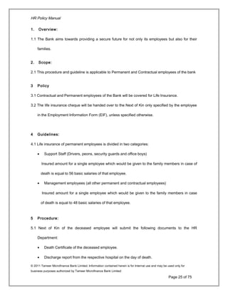 HR Policy Manual
1. Overview:
1.1 The Bank aims towards providing a secure future for not only its employees but also for their
families.
2. Scope:
2.1 This procedure and guideline is applicable to Permanent and Contractual employees of the bank
3 Policy
3.1 Contractual and Permanent employees of the Bank will be covered for Life Insurance.
3.2 The life insurance cheque will be handed over to the Next of Kin only specified by the employee
in the Employment Information Form (EIF), unless specified otherwise.
4 Guidelines:
4.1 Life insurance of permanent employees is divided in two categories:
• Support Staff (Drivers, peons, security guards and office boys)
Insured amount for a single employee which would be given to the family members in case of
death is equal to 56 basic salaries of that employee.
• Management employees (all other permanent and contractual employees)
Insured amount for a single employee which would be given to the family members in case
of death is equal to 48 basic salaries of that employee.
5 Procedure:
5.1 Next of Kin of the deceased employee will submit the following documents to the HR
Department:
• Death Certificate of the deceased employee.
• Discharge report from the respective hospital on the day of death.
© 2011 Tameer Microfinance Bank Limited. Information contained herein is for Internal use and may be used only for
business purposes authorized by Tameer Microfinance Bank Limited
Page 25 of 75
 