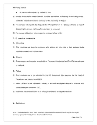 HR Policy Manual
• Life Insurance Form (filled by the Next of Kin).
5.3 The set of documents will be submitted to the HR department, on receiving of which they will be
sent to the respective Insurance company for the processing of cheque.
5.4 The company will dispatch the cheque to the HR department in 15 – 20 days. (The no. of days of
dispatching the cheque might vary from company to company)
5.5 The cheque will be given to the respective employee’s Next of Kin.
5.2.3 Incentive Increments
1. Overview
1.1 The incentives are given to employees who achieve an extra mile in their assigned tasks
regularly to reward and motivate them.
2. Scope:
2.1 This procedure and guideline is applicable to Permanent, Contractual and Third Party employees
of the Bank.
3. Policy:
3.1 The incentives are to be submitted in the HR department duly approved by the Head of
Department and the concerned GED.
3.2 Tasks / projects on the completion / delivery of which the employee is eligible for Incentive is to
be decided by the concerned GED.
3.3 Incentives are variable income of an employee and hence is not part of a salary
4. Guidelines:
© 2011 Tameer Microfinance Bank Limited. Information contained herein is for Internal use and may be used only for
business purposes authorized by Tameer Microfinance Bank Limited
Page 26 of 75
 