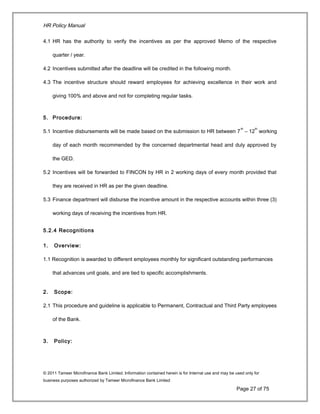 HR Policy Manual
4.1 HR has the authority to verify the incentives as per the approved Memo of the respective
quarter / year.
4.2 Incentives submitted after the deadline will be credited in the following month.
4.3 The incentive structure should reward employees for achieving excellence in their work and
giving 100% and above and not for completing regular tasks.
5. Procedure:
5.1 Incentive disbursements will be made based on the submission to HR between 7
th
– 12
th
working
day of each month recommended by the concerned departmental head and duly approved by
the GED.
5.2 Incentives will be forwarded to FINCON by HR in 2 working days of every month provided that
they are received in HR as per the given deadline.
5.3 Finance department will disburse the incentive amount in the respective accounts within three (3)
working days of receiving the incentives from HR.
5.2.4 Recognitions
1. Overview:
1.1 Recognition is awarded to different employees monthly for significant outstanding performances
that advances unit goals, and are tied to specific accomplishments.
2. Scope:
2.1 This procedure and guideline is applicable to Permanent, Contractual and Third Party employees
of the Bank.
3. Policy:
© 2011 Tameer Microfinance Bank Limited. Information contained herein is for Internal use and may be used only for
business purposes authorized by Tameer Microfinance Bank Limited
Page 27 of 75
 