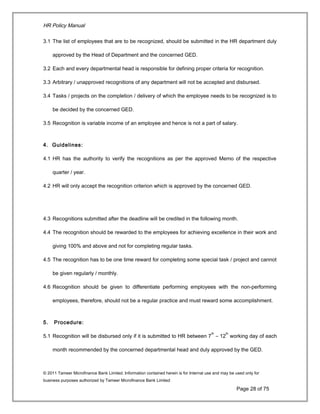 HR Policy Manual
3.1 The list of employees that are to be recognized, should be submitted in the HR department duly
approved by the Head of Department and the concerned GED.
3.2 Each and every departmental head is responsible for defining proper criteria for recognition.
3.3 Arbitrary / unapproved recognitions of any department will not be accepted and disbursed.
3.4 Tasks / projects on the completion / delivery of which the employee needs to be recognized is to
be decided by the concerned GED.
3.5 Recognition is variable income of an employee and hence is not a part of salary.
4. Guidelines:
4.1 HR has the authority to verify the recognitions as per the approved Memo of the respective
quarter / year.
4.2 HR will only accept the recognition criterion which is approved by the concerned GED.
4.3 Recognitions submitted after the deadline will be credited in the following month.
4.4 The recognition should be rewarded to the employees for achieving excellence in their work and
giving 100% and above and not for completing regular tasks.
4.5 The recognition has to be one time reward for completing some special task / project and cannot
be given regularly / monthly.
4.6 Recognition should be given to differentiate performing employees with the non-performing
employees, therefore, should not be a regular practice and must reward some accomplishment.
5. Procedure:
5.1 Recognition will be disbursed only if it is submitted to HR between 7
th
– 12
th
working day of each
month recommended by the concerned departmental head and duly approved by the GED.
© 2011 Tameer Microfinance Bank Limited. Information contained herein is for Internal use and may be used only for
business purposes authorized by Tameer Microfinance Bank Limited
Page 28 of 75
 