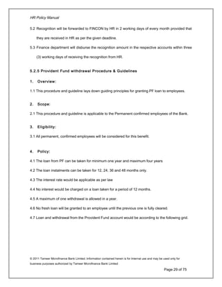 HR Policy Manual
5.2 Recognition will be forwarded to FINCON by HR in 2 working days of every month provided that
they are received in HR as per the given deadline.
5.3 Finance department will disburse the recognition amount in the respective accounts within three
(3) working days of receiving the recognition from HR.
5.2.5 Provident Fund withdrawal Procedure & Guidelines
1. Overview:
1.1 This procedure and guideline lays down guiding principles for granting PF loan to employees.
2. Scope:
2.1 This procedure and guideline is applicable to the Permanent confirmed employees of the Bank.
3. Eligibility:
3.1 All permanent, confirmed employees will be considered for this benefit.
4. Policy:
4.1 The loan from PF can be taken for minimum one year and maximum four years
4.2 The loan instalments can be taken for 12, 24, 36 and 48 months only.
4.3 The interest rate would be applicable as per law
4.4 No interest would be charged on a loan taken for a period of 12 months.
4.5 A maximum of one withdrawal is allowed in a year.
4.6 No fresh loan will be granted to an employee until the previous one is fully cleared.
4.7 Loan and withdrawal from the Provident Fund account would be according to the following grid.
© 2011 Tameer Microfinance Bank Limited. Information contained herein is for Internal use and may be used only for
business purposes authorized by Tameer Microfinance Bank Limited
Page 29 of 75
 