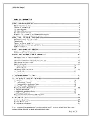 HR Policy Manual
TABLE OF CONTENTS
CHAPTER 1 - INTRODUCTION......................................................................................................................4
1)PURPOSE OF THE MANUAL..............................................................................................................................4
2)SCOPE OF THE MANUAL..................................................................................................................................4
3)TAMEER’S VISION...........................................................................................................................................4
4)TAMEER’S MISSION.........................................................................................................................................4
5)TAMEER’S CORE VALUES ..............................................................................................................................4
6) MASCULINE GENDER TO INCLUDE FEMININE GENDER ...............................................................................5
CHAPTER II – GENERAL INFORMATION..................................................................................................5
1)COMMENCEMENT AND APPLICATION..............................................................................................................5
2)DEFINITIONS....................................................................................................................................................5
3)RIGHT TO AMEND THE RULES .........................................................................................................................8
4)UPDATING THE MANUAL AND ALL HR FORMS..............................................................................................8
5)MANUAL HOLDERS.........................................................................................................................................9
CHAPTER III – CODE OF CONDUCT............................................................................................................9
1)CULTURE & WORK ENVIRONMENT................................................................................................................9
CHAPTER IV – HUMAN RESOURCE POLICIES......................................................................................11
1)CLASSIFICATION OF EMPLOYEES (MJG).......................................................................................................11
12
2)COMPANY HIERARCHY (ORGANIZATIONAL CHART)....................................................................................12
3)HR’S APPROVED HIERARCHY........................................................................................................................13
4)HR OPERATIONS...........................................................................................................................................13
4.1 Employee Card................................................................................................................................13
4.2 Business Card..................................................................................................................................15
5)COMPENSATION & BENEFITS........................................................................................................................18
5.1 Payroll Policy..................................................................................................................................18
18
4.2 COMPONENTS OF SALARY:.................................................................................................................21
4.3 TOTAL COMPENSATION PACKAGE: ...............................................................................................21
5.2 Benefits............................................................................................................................................23
5.3 Entertainment Expenses..................................................................................................................32
5.4 Transfer Policy & Relocation Policy..............................................................................................33
5.5 Travel Procedure & Guidelines......................................................................................................43
6) ORGANIZATIONAL DEVELOPMENT...............................................................................................................50
6.1) Policy Development ......................................................................................................................50
6.2) Employee Satisfaction Survey........................................................................................................52
6.3) Change of Condition ...........................................................................................53
DOCUMENTS TO BE SUBMITTED FOR PERMANENT:..........................................................................................56
6. ALLOWANCES:..........................................................................................................................................56
6.1 SPECIAL ALLOWANCE: ..............................................................................................................................57
6.2 FUEL ALLOWANCE:....................................................................................................................................57
6.3 SENIORITY ALLOWANCE:...........................................................................................................................57
© 2011 Tameer Microfinance Bank Limited. Information contained herein is for Internal use and may be used only for
business purposes authorized by Tameer Microfinance Bank Limited
Page 3 of 75
 