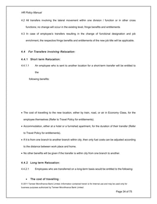 HR Policy Manual
4.2 All transfers involving the lateral movement within one division / function or in other cross
functions; no change will occur in the existing level, fringe benefits and entitlements
4.3 In case of employee’s transfers resulting in the change of functional designation and job
enrichment, the respective fringe benefits and entitlements of the new job title will be applicable.
4.4 For Transfers Involving Relocation:
4.4.1 Short term Relocation:
4.4.1.1 An employee who is sent to another location for a short-term transfer will be entitled to
the
following benefits:
• The cost of travelling to the new location, either by train, road, or air in Economy Class, for the
employee themselves (Refer to Travel Policy for entitlements).
• Accommodation, either at a hotel or a furnished apartment, for the duration of their transfer (Refer
to Travel Policy for entitlements).
• If it is from one branch to another branch within city, then only fuel costs can be adjusted according
to the distance between work place and home.
• No other benefits will be given if the transfer is within city from one branch to another.
4.4.2 Long term Relocation:
4.4.2.1 Employees who are transferred on a long-term basis would be entitled to the following:
• The cost of travelling :
© 2011 Tameer Microfinance Bank Limited. Information contained herein is for Internal use and may be used only for
business purposes authorized by Tameer Microfinance Bank Limited
Page 34 of 75
 
