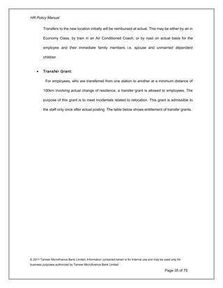 HR Policy Manual
Transfers to the new location initially will be reimbursed at actual. This may be either by air in
Economy Class, by train in an Air Conditioned Coach, or by road on actual basis for the
employee and their immediate family members i.e. spouse and unmarried dependent
children
• Transfer Grant:
For employees, who are transferred from one station to another at a minimum distance of
100km involving actual change of residence, a transfer grant is allowed to employees. The
purpose of this grant is to meet incidentals related to relocation. This grant is admissible to
the staff only once after actual posting. The table below shows entitlement of transfer grants.
© 2011 Tameer Microfinance Bank Limited. Information contained herein is for Internal use and may be used only for
business purposes authorized by Tameer Microfinance Bank Limited
Page 35 of 75
 