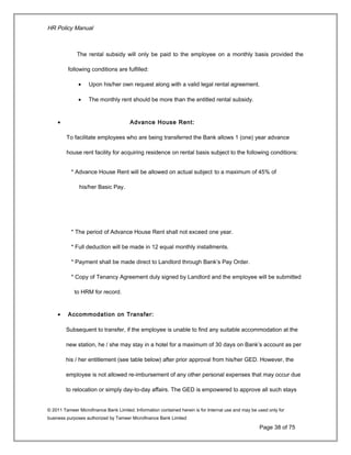 HR Policy Manual
The rental subsidy will only be paid to the employee on a monthly basis provided the
following conditions are fulfilled:
• Upon his/her own request along with a valid legal rental agreement.
• The monthly rent should be more than the entitled rental subsidy.
• Advance House Rent:
To facilitate employees who are being transferred the Bank allows 1 (one) year advance
house rent facility for acquiring residence on rental basis subject to the following conditions:
* Advance House Rent will be allowed on actual subject to a maximum of 45% of
his/her Basic Pay.
* The period of Advance House Rent shall not exceed one year.
* Full deduction will be made in 12 equal monthly installments.
* Payment shall be made direct to Landlord through Bank’s Pay Order.
* Copy of Tenancy Agreement duly signed by Landlord and the employee will be submitted
to HRM for record.
• Accommodation on Transfer:
Subsequent to transfer, if the employee is unable to find any suitable accommodation at the
new station, he / she may stay in a hotel for a maximum of 30 days on Bank’s account as per
his / her entitlement (see table below) after prior approval from his/her GED. However, the
employee is not allowed re-imbursement of any other personal expenses that may occur due
to relocation or simply day-to-day affairs. The GED is empowered to approve all such stays
© 2011 Tameer Microfinance Bank Limited. Information contained herein is for Internal use and may be used only for
business purposes authorized by Tameer Microfinance Bank Limited
Page 38 of 75
 