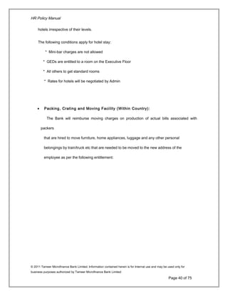 HR Policy Manual
hotels irrespective of their levels.
The following conditions apply for hotel stay:
* Mini-bar charges are not allowed
* GEDs are entitled to a room on the Executive Floor
* All others to get standard rooms
* Rates for hotels will be negotiated by Admin
• Packing, Crating and Moving Facility (Within Country):
The Bank will reimburse moving charges on production of actual bills associated with
packers
that are hired to move furniture, home appliances, luggage and any other personal
belongings by train/truck etc that are needed to be moved to the new address of the
employee as per the following entitlement:
© 2011 Tameer Microfinance Bank Limited. Information contained herein is for Internal use and may be used only for
business purposes authorized by Tameer Microfinance Bank Limited
Page 40 of 75
 