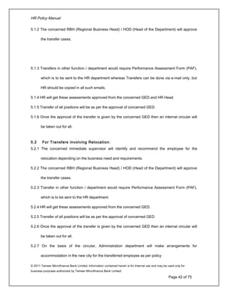 HR Policy Manual
5.1.2 The concerned RBH (Regional Business Head) / HOD (Head of the Department) will approve
the transfer cases.
5.1.3 Transfers in other function / department would require Performance Assessment Form (PAF),
which is to be sent to the HR department whereas Transfers can be done via e-mail only, but
HR should be copied in all such emails.
5.1.4 HR will get these assessments approved from the concerned GED and HR Head.
5.1.5 Transfer of all positions will be as per the approval of concerned GED.
5.1.6 Once the approval of the transfer is given by the concerned GED then an internal circular will
be taken out for all.
5.2 For Transfers involving Relocation:
5.2.1 The concerned immediate supervisor will identify and recommend the employee for the
relocation depending on the business need and requirements.
5.2.2 The concerned RBH (Regional Business Head) / HOD (Head of the Department) will approve
the transfer cases.
5.2.3 Transfer in other function / department would require Performance Assessment Form (PAF),
which is to be sent to the HR department.
5.2.4 HR will get these assessments approved from the concerned GED.
5.2.5 Transfer of all positions will be as per the approval of concerned GED
5.2.6 Once the approval of the transfer is given by the concerned GED then an internal circular will
be taken out for all.
5.2.7 On the basis of the circular, Administration department will make arrangements for
accommodation in the new city for the transferred employee as per policy
© 2011 Tameer Microfinance Bank Limited. Information contained herein is for Internal use and may be used only for
business purposes authorized by Tameer Microfinance Bank Limited
Page 42 of 75
 