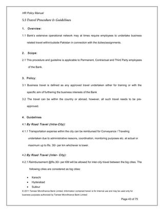 HR Policy Manual
5.5 Travel Procedure & Guidelines
1. Overview:
1.1 Bank’s extensive operational network may at times require employees to undertake business
related travel within/outside Pakistan in connection with the duties/assignments.
2. Scope:
2.1 This procedure and guideline is applicable to Permanent, Contractual and Third Party employees
of the Bank.
3. Policy:
3.1 Business travel is defined as any approved travel undertaken either for training or with the
specific aim of furthering the business interests of the Bank
3.2 The travel can be within the country or abroad, however, all such travel needs to be pre-
approved.
4. Guidelines
4.1 By Road Travel (Intra-City):
4.1.1 Transportation expense within the city can be reimbursed for Conveyance / Traveling
undertaken due to administrative reasons, coordination, monitoring purposes etc. at actual or
maximum up to Rs. 30/- per km whichever is lower.
4.2 By Road Travel (Inter- City):
4.2.1 Reimbursement @Rs.30/- per KM will be allowed for inter-city travel between the big cities. The
following cities are considered as big cities:
• Karachi
• Hyderabad
• Sukkur
© 2011 Tameer Microfinance Bank Limited. Information contained herein is for Internal use and may be used only for
business purposes authorized by Tameer Microfinance Bank Limited
Page 43 of 75
 