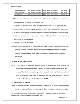 HR Policy Manual
Associate Manager 3 Star Deluxe or Equivalent 3 Star Deluxe or Equivalent 3 Star Deluxe
Senior Executive 3 Star Deluxe or Equivalent 3 Star Deluxe or Equivalent 3 Star Deluxe
Junior Executive 3 Star Deluxe or Equivalent 3 Star Deluxe or Equivalent 3 Star Deluxe
4.6.2 All employees at Director level and below are entitled for Standard Rooms while President /
GEDs are eligible for room on the Executive Floor.
4.7 The approval for Domestic Travel and all related expenses of GED’s will be approved by the
President whereas for all other employees concerned GED’s will have the authority to approve.
4.8 For any up gradation in the entitlement all additional costs will be approved by the Head of HR.
4.9 Hotel room service or mini bar charges are not allowed. Meals and other incidentals must be
paid from the per diem allowance.
4.10 Advances against Traveling:
4.10.1 An employee traveling on Bank's business is permitted to draw advance to meet
his / her traveling expenses. The advance amount will be equivalent to the entitled
per diem allowance by the Bank. However, all travelling advances will be processed
through HR.
4.11 Entertainment Expense:
4.11.1 In the course of business travel if clients or guests had been entertained,
reimbursement of entertainment expense must be claimed by mentioning the
name of the client or any other guest in the details column of the expense claim
form. The original bills must be attached with the expense claim form and
should contain the signature of the relevant GED.
4.12 Submission of Claims:
4.12.1 All reimbursement is contingent upon the submission of proper completed and
approved expense forms. In preparing for Bank travel, prior approval must be
© 2011 Tameer Microfinance Bank Limited. Information contained herein is for Internal use and may be used only for
business purposes authorized by Tameer Microfinance Bank Limited
Page 46 of 75
 