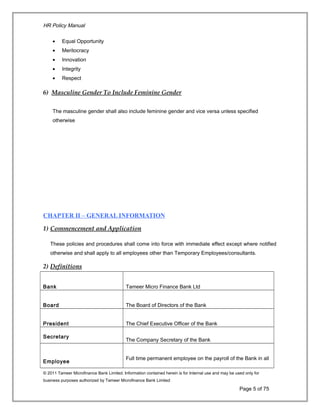 HR Policy Manual
• Equal Opportunity
• Meritocracy
• Innovation
• Integrity
• Respect
6) Masculine Gender To Include Feminine Gender
The masculine gender shall also include feminine gender and vice versa unless specified
otherwise
CHAPTER II – GENERAL INFORMATION
1) Commencement and Application
These policies and procedures shall come into force with immediate effect except where notified
otherwise and shall apply to all employees other than Temporary Employees/consultants.
2) Definitions
Bank Tameer Micro Finance Bank Ltd
Board The Board of Directors of the Bank
President The Chief Executive Officer of the Bank
Secretary
The Company Secretary of the Bank
Employee
Full time permanent employee on the payroll of the Bank in all
© 2011 Tameer Microfinance Bank Limited. Information contained herein is for Internal use and may be used only for
business purposes authorized by Tameer Microfinance Bank Limited
Page 5 of 75
 