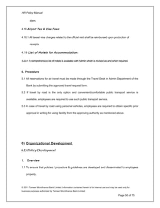 HR Policy Manual
diem.
4.18 Airport Tax & Visa Fees:
4.18.1 All taxes/ visa charges related to the official visit shall be reimbursed upon production of
receipts.
4.19 List of Hotels for Accommodation:
4.20.1 A comprehensive list of hotels is available with Admin which is revised as and when required.
5. Procedure
5.1 All reservations for air travel must be made through the Travel Desk in Admin Department of the
Bank by submitting the approved travel request form.
5.2 If travel by road is the only option and convenient/comfortable public transport service is
available, employees are required to use such public transport service.
5.3 In case of travel by road using personal vehicles, employees are required to obtain specific prior
approval in writing for using facility from the approving authority as mentioned above.
6) Organizational Development
6.1) Policy Development
1. Overview
1.1 To ensure that policies / procedure & guidelines are developed and disseminated to employees
properly.
© 2011 Tameer Microfinance Bank Limited. Information contained herein is for Internal use and may be used only for
business purposes authorized by Tameer Microfinance Bank Limited
Page 50 of 75
 