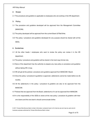 HR Policy Manual
2. Scope:
2.1 This procedure and guideline is applicable to employees who are working in the HR department.
3. Policy
3.1 The procedure and guideline developed will be approved from the Management Committee
(MANCOM).
3.2 The policy developed will be approved from the current Board of that time.
3.3 The policy / procedure and guideline developed for any purpose should be shared with all the
GEDs.
4. Guidelines
4.1 All the other heads / employees who want to review the policy can review it in the HR
department.
4.2 The policy / procedure and guideline will be shared in the hard copy format only.
4.3 None of the department has the authority to prepare any new policy or procedure and guideline
without taking HR in loop.
4.4 HR will get all the policies / procedure and guideline approved from MANCOM / Board.
4.5 Once the policy / procedure & guideline is approved, addendums cannot be made before six (6)
months.
4.6 All the addendums in the policy / procedure & guideline are also to be approved from the
MANCOM.
4.7 Policies that are approved from the Board, addendums of it can be approved from MANCOM.
4.8 It is the responsibility of the GEDs to share all the new policy / procedure & guideline with their
one downs and the one down’s should communicate further.
© 2011 Tameer Microfinance Bank Limited. Information contained herein is for Internal use and may be used only for
business purposes authorized by Tameer Microfinance Bank Limited
Page 51 of 75
 