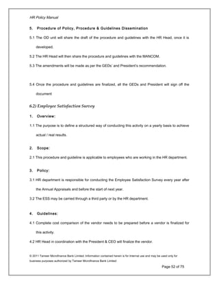 HR Policy Manual
5. Procedure of Policy, Procedure & Guidelines Dissemination
5.1 The OD unit will share the draft of the procedure and guidelines with the HR Head, once it is
developed.
5.2 The HR Head will then share the procedure and guidelines with the MANCOM.
5.3 The amendments will be made as per the GEDs’ and President’s recommendation.
5.4 Once the procedure and guidelines are finalized, all the GEDs and President will sign off the
document
6.2) Employee Satisfaction Survey
1. Overview:
1.1 The purpose is to define a structured way of conducting this activity on a yearly basis to achieve
actual / real results.
2. Scope:
2.1 This procedure and guideline is applicable to employees who are working in the HR department.
3. Policy:
3.1 HR department is responsible for conducting the Employee Satisfaction Survey every year after
the Annual Appraisals and before the start of next year.
3.2 The ESS may be carried through a third party or by the HR department.
4. Guidelines:
4.1 Complete cost comparison of the vendor needs to be prepared before a vendor is finalized for
this activity.
4.2 HR Head in coordination with the President & CEO will finalize the vendor.
© 2011 Tameer Microfinance Bank Limited. Information contained herein is for Internal use and may be used only for
business purposes authorized by Tameer Microfinance Bank Limited
Page 52 of 75
 
