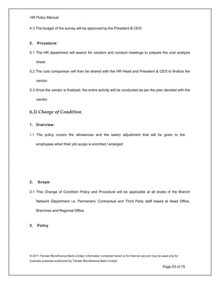 HR Policy Manual
4.3 The budget of the survey will be approved by the President & CEO.
5. Procedure:
5.1 The HR department will search for vendors and conduct meetings to prepare the cost analysis
sheet.
5.2 The cost comparison will then be shared with the HR Head and President & CEO to finalize the
vendor.
5.3 Once the vendor is finalized, the entire activity will be conducted as per the plan decided with the
vendor.
6.3) Change of Condition
1. Overview:
1.1 The policy covers the allowances and the salary adjustment that will be given to the
employees when their job scope is enriched / enlarged.
2. Scope:
2.1 This Change of Condition Policy and Procedure will be applicable at all levels of the Branch
Network Department i.e. Permanent, Contractual and Third Party staff based at Head Office,
Branches and Regional Office.
3. Policy
© 2011 Tameer Microfinance Bank Limited. Information contained herein is for Internal use and may be used only for
business purposes authorized by Tameer Microfinance Bank Limited
Page 53 of 75
 