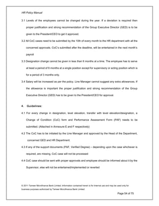 HR Policy Manual
3.1 Levels of the employees cannot be changed during the year. If a deviation is required then
proper justification and strong recommendation of the Group Executive Director (GED) is to be
given to the President/CEO to get it approved.
3.2 All CoC cases need to be submitted by the 10th of every month to the HR department with all the
concerned approvals. CoC’s submitted after the deadline, will be entertained in the next month’s
payroll
3.3 Designation change cannot be given in less than 6 months at a time. The employee has to serve
at least a period of 6 months at a single position except for supervisory or acting position which is
for a period of 3 months only.
3.4 Salary will be increased as per the policy. Line Manager cannot suggest any extra allowances. If
the allowance is important the proper justification and strong recommendation of the Group
Executive Director (GED) has to be given to the President/CEO for approval.
4. Guidelines:
4.1 For every change in designation, level elevation, transfer with level elevation/designation, a
Change of Condition (CoC) form and Performance Assessment Form (PAF) needs to be
submitted. (Attached in Annexure E and F respectively)
4.2 The CoC has to be initiated by the Line Manager and approved by the Head of the Department,
concerned GED and HR Department.
4.3 If any of the support documents (PAF, Verified Degree) – depending upon the case whichever is
required, are missing, CoC case will not be processed
4.4 CoC case should be sent with proper approvals and employee should be informed about it by the
Supervisor, else will not be entertained/implemented or reverted
© 2011 Tameer Microfinance Bank Limited. Information contained herein is for Internal use and may be used only for
business purposes authorized by Tameer Microfinance Bank Limited
Page 54 of 75
 
