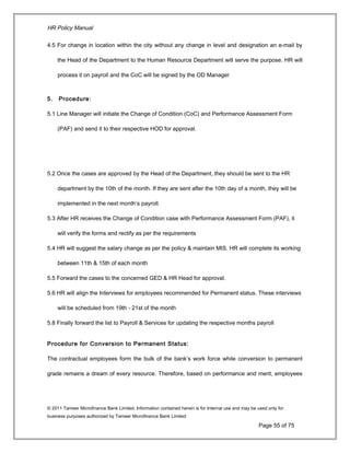 HR Policy Manual
4.5 For change in location within the city without any change in level and designation an e-mail by
the Head of the Department to the Human Resource Department will serve the purpose. HR will
process it on payroll and the CoC will be signed by the OD Manager
5. Procedure:
5.1 Line Manager will initiate the Change of Condition (CoC) and Performance Assessment Form
(PAF) and send it to their respective HOD for approval.
5.2 Once the cases are approved by the Head of the Department, they should be sent to the HR
department by the 10th of the month. If they are sent after the 10th day of a month, they will be
implemented in the next month’s payroll.
5.3 After HR receives the Change of Condition case with Performance Assessment Form (PAF), it
will verify the forms and rectify as per the requirements
5.4 HR will suggest the salary change as per the policy & maintain MIS. HR will complete its working
between 11th & 15th of each month
5.5 Forward the cases to the concerned GED & HR Head for approval.
5.6 HR will align the Interviews for employees recommended for Permanent status. These interviews
will be scheduled from 19th - 21st of the month
5.8 Finally forward the list to Payroll & Services for updating the respective months payroll
Procedure for Conversion to Permanent Status:
The contractual employees form the bulk of the bank’s work force while conversion to permanent
grade remains a dream of every resource. Therefore, based on performance and merit, employees
© 2011 Tameer Microfinance Bank Limited. Information contained herein is for Internal use and may be used only for
business purposes authorized by Tameer Microfinance Bank Limited
Page 55 of 75
 
