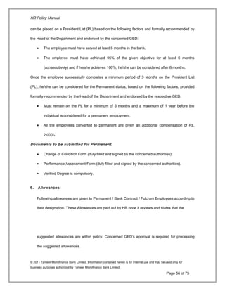 HR Policy Manual
can be placed on a President List (PL) based on the following factors and formally recommended by
the Head of the Department and endorsed by the concerned GED:
• The employee must have served at least 6 months in the bank.
• The employee must have achieved 95% of the given objective for at least 6 months
(consecutively) and if he/she achieves 100%, he/she can be considered after 6 months.
Once the employee successfully completes a minimum period of 3 Months on the President List
(PL), he/she can be considered for the Permanent status, based on the following factors, provided
formally recommended by the Head of the Department and endorsed by the respective GED:
• Must remain on the PL for a minimum of 3 months and a maximum of 1 year before the
individual is considered for a permanent employment.
• All the employees converted to permanent are given an additional compensation of Rs.
2,000/-
Documents to be submitted for Permanent:
• Change of Condition Form (duly filled and signed by the concerned authorities).
• Performance Assessment Form (duly filled and signed by the concerned authorities).
• Verified Degree is compulsory.
6. Allowances:
Following allowances are given to Permanent / Bank Contract / Fulcrum Employees according to
their designation. These Allowances are paid out by HR once it reviews and states that the
suggested allowances are within policy. Concerned GED’s approval is required for processing
the suggested allowances.
© 2011 Tameer Microfinance Bank Limited. Information contained herein is for Internal use and may be used only for
business purposes authorized by Tameer Microfinance Bank Limited
Page 56 of 75
 