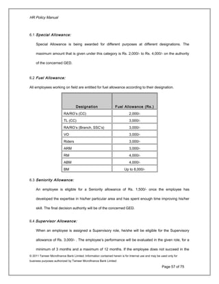 HR Policy Manual
6.1 Special Allowance:
Special Allowance is being awarded for different purposes at different designations. The
maximum amount that is given under this category is Rs. 2,000/- to Rs. 4,000/- on the authority
of the concerned GED.
6.2 Fuel Allowance:
All employees working on field are entitled for fuel allowance according to their designation.
Designation Fuel Allowance (Rs.)
RA/RO’s (CC) 2,000/-
TL (CC) 3,000/-
RA/RO’s (Branch, SSC’s) 3,000/-
VO 3,000/-
Riders 3,000/-
ARM 3,000/-
RM 4,000/-
ABM 4,000/-
BM Up to 8,000/-
6.3 Seniority Allowance:
An employee is eligible for a Seniority allowance of Rs. 1,500/- once the employee has
developed the expertise in his/her particular area and has spent enough time improving his/her
skill. The final decision authority will be of the concerned GED.
6.4 Supervisor Allowance:
When an employee is assigned a Supervisory role, he/she will be eligible for the Supervisory
allowance of Rs. 3,000/- . The employee’s performance will be evaluated in the given role, for a
minimum of 3 months and a maximum of 12 months. If the employee does not succeed in the
© 2011 Tameer Microfinance Bank Limited. Information contained herein is for Internal use and may be used only for
business purposes authorized by Tameer Microfinance Bank Limited
Page 57 of 75
 